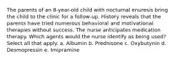 The parents of an 8-year-old child with nocturnal enuresis bring the child to the clinic for a follow-up. History reveals that the parents have tried numerous behavioral and motivational therapies without success. The nurse anticipates medication therapy. Which agents would the nurse identify as being used? Select all that apply. a. Albumin b. Prednisone c. Oxybutynin d. Desmopressin e. Imipramine