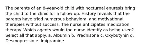 The parents of an 8-year-old child with nocturnal enuresis bring the child to the clinic for a follow-up. History reveals that the parents have tried numerous behavioral and motivational therapies without success. The nurse anticipates medication therapy. Which agents would the nurse identify as being used? Select all that apply. a. Albumin b. Prednisone c. Oxybutynin d. Desmopressin e. Imipramine