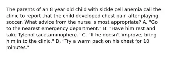 The parents of an 8-year-old child with sickle cell anemia call the clinic to report that the child developed chest pain after playing soccer. What advice from the nurse is most appropriate? A. "Go to the nearest emergency department." B. "Have him rest and take Tylenol (acetaminophen)." C. "If he doesn't improve, bring him in to the clinic." D. "Try a warm pack on his chest for 10 minutes."