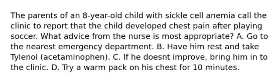 The parents of an 8-year-old child with sickle cell anemia call the clinic to report that the child developed chest pain after playing soccer. What advice from the nurse is most appropriate? A. Go to the nearest emergency department. B. Have him rest and take Tylenol (acetaminophen). C. If he doesnt improve, bring him in to the clinic. D. Try a warm pack on his chest for 10 minutes.