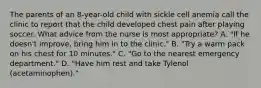 The parents of an 8-year-old child with sickle cell anemia call the clinic to report that the child developed chest pain after playing soccer. What advice from the nurse is most appropriate? A. "If he doesn't improve, bring him in to the clinic." B. "Try a warm pack on his chest for 10 minutes." C. "Go to the nearest emergency department." D. "Have him rest and take Tylenol (acetaminophen)."