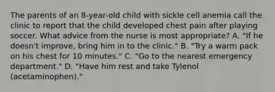 The parents of an 8-year-old child with sickle cell anemia call the clinic to report that the child developed chest pain after playing soccer. What advice from the nurse is most appropriate? A. "If he doesn't improve, bring him in to the clinic." B. "Try a warm pack on his chest for 10 minutes." C. "Go to the nearest emergency department." D. "Have him rest and take Tylenol (acetaminophen)."