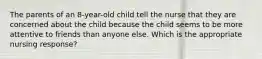 The parents of an 8-year-old child tell the nurse that they are concerned about the child because the child seems to be more attentive to friends than anyone else. Which is the appropriate nursing response?