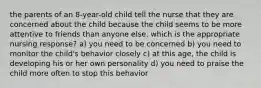 the parents of an 8-year-old child tell the nurse that they are concerned about the child because the child seems to be more attentive to friends than anyone else. which is the appropriate nursing response? a) you need to be concerned b) you need to monitor the child's behavior closely c) at this age, the child is developing his or her own personality d) you need to praise the child more often to stop this behavior