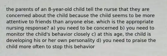 the parents of an 8-year-old child tell the nurse that they are concerned about the child because the child seems to be more attentive to friends than anyone else. which is the appropriate nursing response? a) you need to be concerned b) you need to monitor the child's behavior closely c) at this age, the child is developing his or her own personality d) you need to praise the child more often to stop this behavior