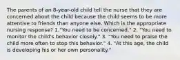 The parents of an 8-year-old child tell the nurse that they are concerned about the child because the child seems to be more attentive to friends than anyone else. Which is the appropriate nursing response? 1."You need to be concerned." 2. "You need to monitor the child's behavior closely." 3. "You need to praise the child more often to stop this behavior." 4. "At this age, the child is developing his or her own personality."