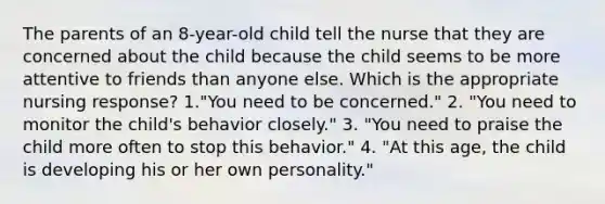 The parents of an 8-year-old child tell the nurse that they are concerned about the child because the child seems to be more attentive to friends than anyone else. Which is the appropriate nursing response? 1."You need to be concerned." 2. "You need to monitor the child's behavior closely." 3. "You need to praise the child more often to stop this behavior." 4. "At this age, the child is developing his or her own personality."