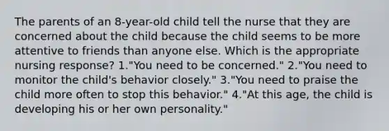 The parents of an 8-year-old child tell the nurse that they are concerned about the child because the child seems to be more attentive to friends than anyone else. Which is the appropriate nursing response? 1."You need to be concerned." 2."You need to monitor the child's behavior closely." 3."You need to praise the child more often to stop this behavior." 4."At this age, the child is developing his or her own personality."