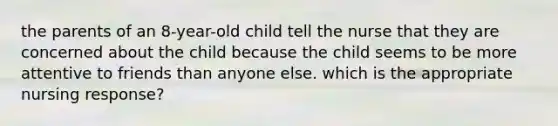 the parents of an 8-year-old child tell the nurse that they are concerned about the child because the child seems to be more attentive to friends than anyone else. which is the appropriate nursing response?