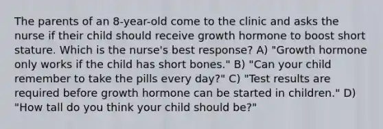 The parents of an 8-year-old come to the clinic and asks the nurse if their child should receive growth hormone to boost short stature. Which is the nurse's best response? A) "Growth hormone only works if the child has short bones." B) "Can your child remember to take the pills every day?" C) "Test results are required before growth hormone can be started in children." D) "How tall do you think your child should be?"