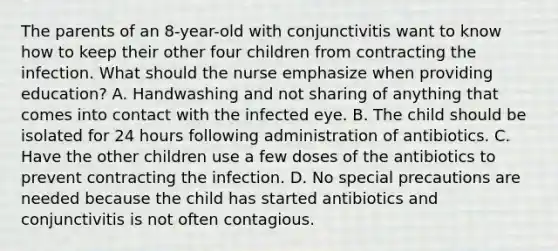 The parents of an 8-year-old with conjunctivitis want to know how to keep their other four children from contracting the infection. What should the nurse emphasize when providing education? A. Handwashing and not sharing of anything that comes into contact with the infected eye. B. The child should be isolated for 24 hours following administration of antibiotics. C. Have the other children use a few doses of the antibiotics to prevent contracting the infection. D. No special precautions are needed because the child has started antibiotics and conjunctivitis is not often contagious.