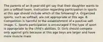 The parents of an 8-year-old girl say that their daughter wants to join a softball team. Instruction regarding participation in sports at this age should include which of the following? A. Organized sports, such as softball, are not appropriate at this age. B. Competition is harmful to the establishment of a positive self-image. C. Sports participation is encouraged if the type of sport is appropriate to the child's abilities. D. Girls should compete only against girls because at this age boys are larger and have more muscle mass