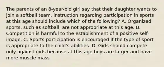 The parents of an 8-year-old girl say that their daughter wants to join a softball team. Instruction regarding participation in sports at this age should include which of the following? A. Organized sports, such as softball, are not appropriate at this age. B. Competition is harmful to the establishment of a positive self-image. C. Sports participation is encouraged if the type of sport is appropriate to the child's abilities. D. Girls should compete only against girls because at this age boys are larger and have more muscle mass