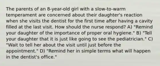 The parents of an 8-year-old girl with a slow-to-warm temperament are concerned about their daughter's reaction when she visits the dentist for the first time after having a cavity filled at the last visit. How should the nurse respond? A) "Remind your daughter of the importance of proper oral hygiene." B) "Tell your daughter that it is just like going to see the pediatrician." C) "Wait to tell her about the visit until just before the appointment." D) "Remind her in simple terms what will happen in the dentist's office."