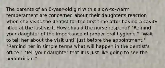 The parents of an 8-year-old girl with a slow-to-warm temperament are concerned about their daughter's reaction when she visits the dentist for the first time after having a cavity filled at the last visit. How should the nurse respond? "Remind your daughter of the importance of proper oral hygiene." "Wait to tell her about the visit until just before the appointment." "Remind her in simple terms what will happen in the dentist's office." "Tell your daughter that it is just like going to see the pediatrician."