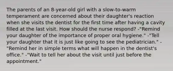 The parents of an 8-year-old girl with a slow-to-warm temperament are concerned about their daughter's reaction when she visits the dentist for the first time after having a cavity filled at the last visit. How should the nurse respond? -"Remind your daughter of the importance of proper oral hygiene." -"Tell your daughter that it is just like going to see the pediatrician." -"Remind her in simple terms what will happen in the dentist's office." -"Wait to tell her about the visit until just before the appointment."