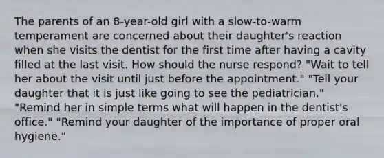 The parents of an 8-year-old girl with a slow-to-warm temperament are concerned about their daughter's reaction when she visits the dentist for the first time after having a cavity filled at the last visit. How should the nurse respond? "Wait to tell her about the visit until just before the appointment." "Tell your daughter that it is just like going to see the pediatrician." "Remind her in simple terms what will happen in the dentist's office." "Remind your daughter of the importance of proper oral hygiene."