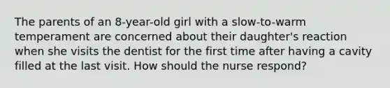 The parents of an 8-year-old girl with a slow-to-warm temperament are concerned about their daughter's reaction when she visits the dentist for the first time after having a cavity filled at the last visit. How should the nurse respond?