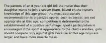 The parents of an 8-year-old girl tell the nurse that their daughter wants to join a soccer team. Based on the nurse's knowledge of this age-group, the most appropriate recommendation is organized sports, such as soccer, are not appropriate at this age. competition is detrimental to the establishment of a positive self-image. sports participation is encouraged if the sport is appropriate to the child's abilities. girls should compete only against girls because at this age boys are larger and have more muscle mass.