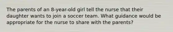 The parents of an 8-year-old girl tell the nurse that their daughter wants to join a soccer team. What guidance would be appropriate for the nurse to share with the parents?