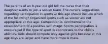 The parents of an 8-year-old girl tell the nurse that their daughter wants to join a soccer team. The nurse's suggestions regarding participation in sports at this age should include which of the following? Organized sports such as soccer are not appropriate at this age. Competition is detrimental to the establishment of a positive self-image. Sports participation is encouraged if the type of sport is appropriate to the child's abilities. Girls should compete only against girls because at this age boys are larger and have more muscle mass.