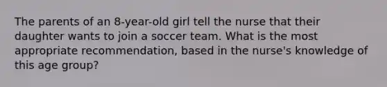 The parents of an 8-year-old girl tell the nurse that their daughter wants to join a soccer team. What is the most appropriate recommendation, based in the nurse's knowledge of this age group?