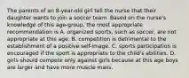 The parents of an 8-year-old girl tell the nurse that their daughter wants to join a soccer team. Based on the nurse's knowledge of this age-group, the most appropriate recommendation is A. organized sports, such as soccer, are not appropriate at this age. B. competition is detrimental to the establishment of a positive self-image. C. sports participation is encouraged if the sport is appropriate to the child's abilities. D. girls should compete only against girls because at this age boys are larger and have more muscle mass.