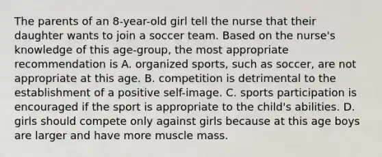 The parents of an 8-year-old girl tell the nurse that their daughter wants to join a soccer team. Based on the nurse's knowledge of this age-group, the most appropriate recommendation is A. organized sports, such as soccer, are not appropriate at this age. B. competition is detrimental to the establishment of a positive self-image. C. sports participation is encouraged if the sport is appropriate to the child's abilities. D. girls should compete only against girls because at this age boys are larger and have more muscle mass.