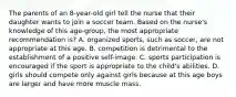 The parents of an 8-year-old girl tell the nurse that their daughter wants to join a soccer team. Based on the nurse's knowledge of this age-group, the most appropriate recommendation is? A. organized sports, such as soccer, are not appropriate at this age. B. competition is detrimental to the establishment of a positive self-image. C. sports participation is encouraged if the sport is appropriate to the child's abilities. D. girls should compete only against girls because at this age boys are larger and have more muscle mass.