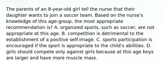 The parents of an 8-year-old girl tell the nurse that their daughter wants to join a soccer team. Based on the nurse's knowledge of this age-group, the most appropriate recommendation is? A. organized sports, such as soccer, are not appropriate at this age. B. competition is detrimental to the establishment of a positive self-image. C. sports participation is encouraged if the sport is appropriate to the child's abilities. D. girls should compete only against girls because at this age boys are larger and have more muscle mass.