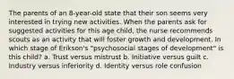 The parents of an 8-year-old state that their son seems very interested in trying new activities. When the parents ask for suggested activities for this age child, the nurse recommends scouts as an activity that will foster growth and development. In which stage of Erikson's "psychosocial stages of development" is this child? a. Trust versus mistrust b. Initiative versus guilt c. Industry versus inferiority d. Identity versus role confusion