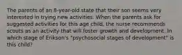 The parents of an 8-year-old state that their son seems very interested in trying new activities. When the parents ask for suggested activities for this age child, the nurse recommends scouts as an activity that will foster growth and development. In which stage of Erikson's "psychosocial stages of development" is this child?