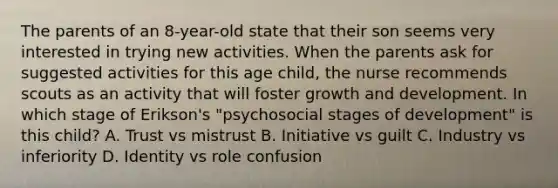 The parents of an 8-year-old state that their son seems very interested in trying new activities. When the parents ask for suggested activities for this age child, the nurse recommends scouts as an activity that will foster growth and development. In which stage of Erikson's "psychosocial stages of development" is this child? A. Trust vs mistrust B. Initiative vs guilt C. Industry vs inferiority D. Identity vs role confusion