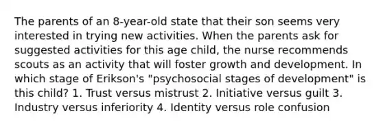 The parents of an 8-year-old state that their son seems very interested in trying new activities. When the parents ask for suggested activities for this age child, the nurse recommends scouts as an activity that will foster growth and development. In which stage of Erikson's "psychosocial stages of development" is this child? 1. Trust versus mistrust 2. Initiative versus guilt 3. Industry versus inferiority 4. Identity versus role confusion