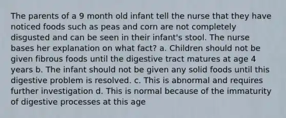 The parents of a 9 month old infant tell the nurse that they have noticed foods such as peas and corn are not completely disgusted and can be seen in their infant's stool. The nurse bases her explanation on what fact? a. Children should not be given fibrous foods until the digestive tract matures at age 4 years b. The infant should not be given any solid foods until this digestive problem is resolved. c. This is abnormal and requires further investigation d. This is normal because of the immaturity of digestive processes at this age