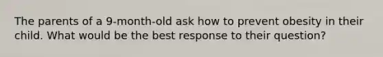 The parents of a 9-month-old ask how to prevent obesity in their child. What would be the best response to their question?