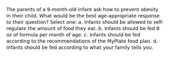 The parents of a 9-month-old infant ask how to prevent obesity in their child. What would be the best age-appropriate response to their question? Select one: a. Infants should be allowed to self-regulate the amount of food they eat. b. Infants should be fed 8 oz of formula per month of age. c. Infants should be fed according to the recommendations of the MyPlate food plan. d. Infants should be fed according to what your family tells you.