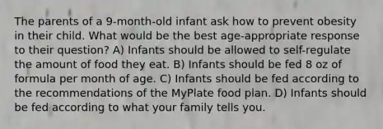 The parents of a 9-month-old infant ask how to prevent obesity in their child. What would be the best age-appropriate response to their question? A) Infants should be allowed to self-regulate the amount of food they eat. B) Infants should be fed 8 oz of formula per month of age. C) Infants should be fed according to the recommendations of the MyPlate food plan. D) Infants should be fed according to what your family tells you.