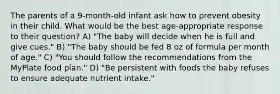 The parents of a 9-month-old infant ask how to prevent obesity in their child. What would be the best age-appropriate response to their question? A) "The baby will decide when he is full and give cues." B) "The baby should be fed 8 oz of formula per month of age." C) "You should follow the recommendations from the MyPlate food plan." D) "Be persistent with foods the baby refuses to ensure adequate nutrient intake."