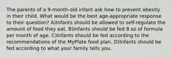 The parents of a 9-month-old infant ask how to prevent obesity in their child. What would be the best age-appropriate response to their question? A)Infants should be allowed to self-regulate the amount of food they eat. B)Infants should be fed 8 oz of formula per month of age. C)Infants should be fed according to the recommendations of the MyPlate food plan. D)Infants should be fed according to what your family tells you.