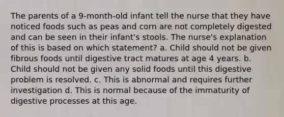 The parents of a 9-month-old infant tell the nurse that they have noticed foods such as peas and corn are not completely digested and can be seen in their infant's stools. The nurse's explanation of this is based on which statement? a. Child should not be given fibrous foods until digestive tract matures at age 4 years. b. Child should not be given any solid foods until this digestive problem is resolved. c. This is abnormal and requires further investigation d. This is normal because of the immaturity of digestive processes at this age.