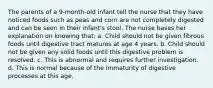 The parents of a 9-month-old infant tell the nurse that they have noticed foods such as peas and corn are not completely digested and can be seen in their infant's stool. The nurse bases her explanation on knowing that: a. Child should not be given fibrous foods until digestive tract matures at age 4 years. b. Child should not be given any solid foods until this digestive problem is resolved. c. This is abnormal and requires further investigation. d. This is normal because of the immaturity of digestive processes at this age.