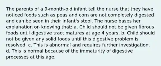 The parents of a 9-month-old infant tell the nurse that they have noticed foods such as peas and corn are not completely digested and can be seen in their infant's stool. The nurse bases her explanation on knowing that: a. Child should not be given fibrous foods until digestive tract matures at age 4 years. b. Child should not be given any solid foods until this digestive problem is resolved. c. This is abnormal and requires further investigation. d. This is normal because of the immaturity of digestive processes at this age.