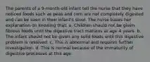 The parents of a 9-month-old infant tell the nurse that they have noticed foods such as peas and corn are not completely digested and can be seen in their infant's stool. The nurse bases her explanation on knowing that: a. Children should not be given fibrous foods until the digestive tract matures at age 4 years. b. The infant should not be given any solid foods until this digestive problem is resolved. c. This is abnormal and requires further investigation. d. This is normal because of the immaturity of digestive processes at this age.