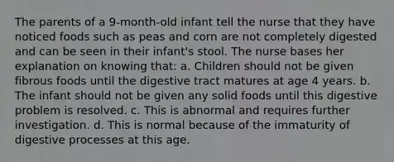 The parents of a 9-month-old infant tell the nurse that they have noticed foods such as peas and corn are not completely digested and can be seen in their infant's stool. The nurse bases her explanation on knowing that: a. Children should not be given fibrous foods until the digestive tract matures at age 4 years. b. The infant should not be given any solid foods until this digestive problem is resolved. c. This is abnormal and requires further investigation. d. This is normal because of the immaturity of digestive processes at this age.