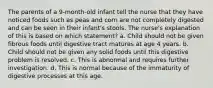 The parents of a 9-month-old infant tell the nurse that they have noticed foods such as peas and corn are not completely digested and can be seen in their infant's stools. The nurse's explanation of this is based on which statement? a. Child should not be given fibrous foods until digestive tract matures at age 4 years. b. Child should not be given any solid foods until this digestive problem is resolved. c. This is abnormal and requires further investigation. d. This is normal because of the immaturity of digestive processes at this age.