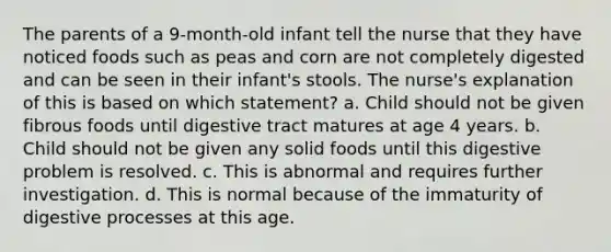 The parents of a 9-month-old infant tell the nurse that they have noticed foods such as peas and corn are not completely digested and can be seen in their infant's stools. The nurse's explanation of this is based on which statement? a. Child should not be given fibrous foods until digestive tract matures at age 4 years. b. Child should not be given any solid foods until this digestive problem is resolved. c. This is abnormal and requires further investigation. d. This is normal because of the immaturity of digestive processes at this age.