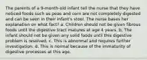 The parents of a 9-month-old infant tell the nurse that they have noticed foods such as peas and corn are not completely digested and can be seen in their infant's stool. The nurse bases her explanation on what fact? a. Children should not be given fibrous foods until the digestive tract matures at age 4 years. b. The infant should not be given any solid foods until this digestive problem is resolved. c. This is abnormal and requires further investigation. d. This is normal because of the immaturity of digestive processes at this age.