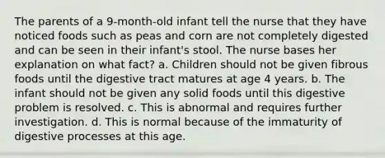 The parents of a 9-month-old infant tell the nurse that they have noticed foods such as peas and corn are not completely digested and can be seen in their infant's stool. The nurse bases her explanation on what fact? a. Children should not be given fibrous foods until the digestive tract matures at age 4 years. b. The infant should not be given any solid foods until this digestive problem is resolved. c. This is abnormal and requires further investigation. d. This is normal because of the immaturity of digestive processes at this age.