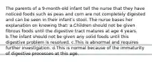 The parents of a 9-month-old infant tell the nurse that they have noticed foods such as peas and corn are not completely digested and can be seen in their infant's stool. The nurse bases her explanation on knowing that: a.Children should not be given fibrous foods until the digestive tract matures at age 4 years. b.The infant should not be given any solid foods until this digestive problem is resolved. c.This is abnormal and requires further investigation. d.This is normal because of the immaturity of digestive processes at this age.